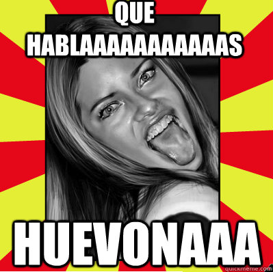 que hablaaaaaaaaaaas huevonaaa - puta weona