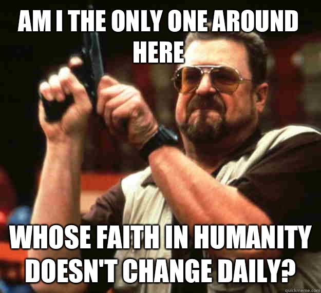 Am I the only one around here Whose faith in humanity doesnt - Walter