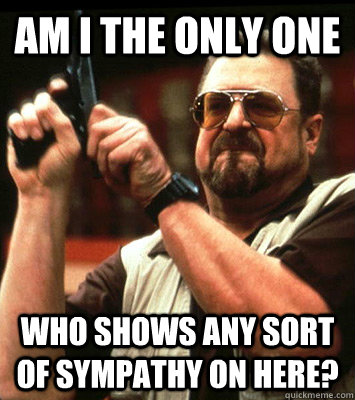 am i the only one who shows any sort of sympathy on here - Angry walter