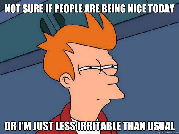 not sure if people are being nice today or im just less irr - Futurama Fry