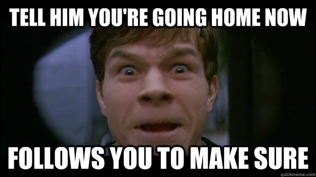 tell him youre going home now follows you to make sure -
