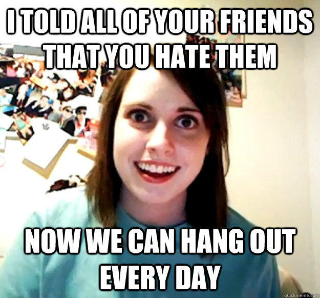 i told all of your friends that you hate them now we can han - Overly Attached Girlfriend