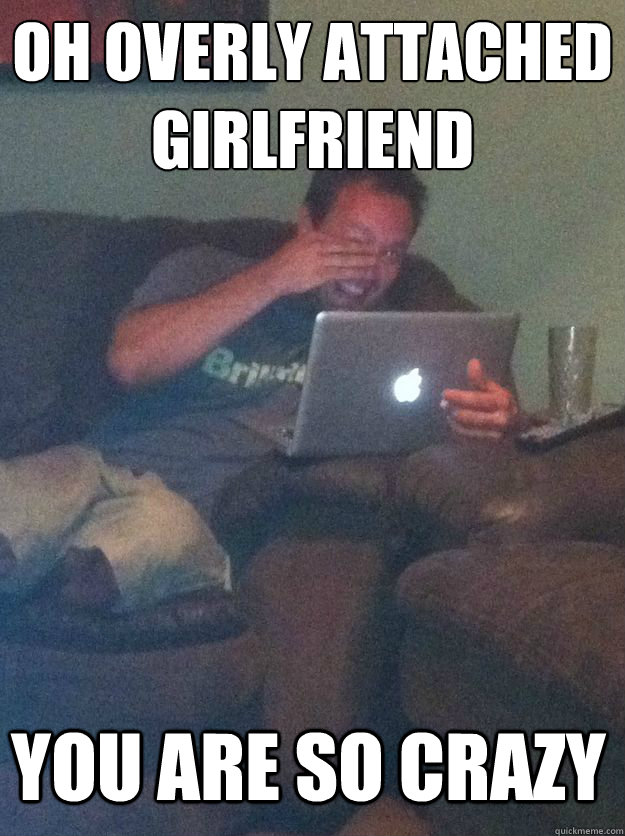 oh overly attached girlfriend you are so crazy - Meme Dad