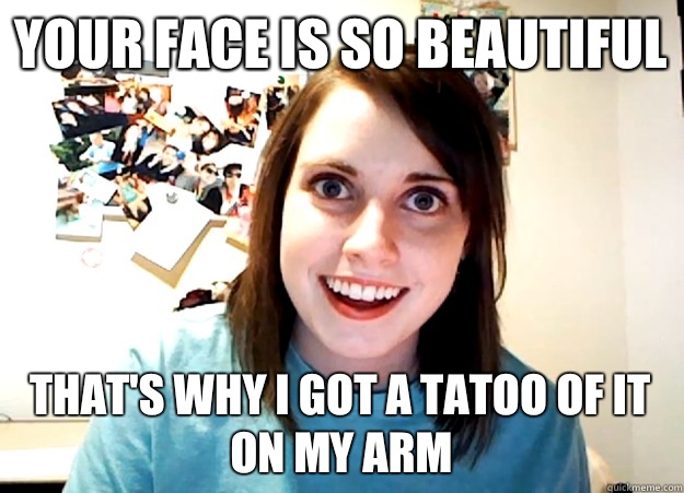Your face is so beautiful Thats why I got a tatoo of it on m - Overly Attached Girlfriend
