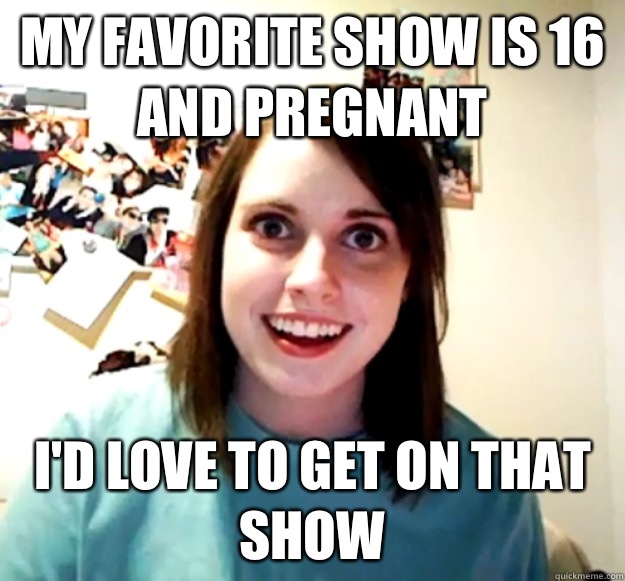My favorite show is 16 and Pregnant Id love to get on that s - Overly Attached Girlfriend