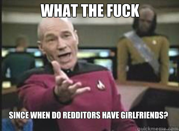 what the fuck since when do redditors have girlfriends - What the Fuck