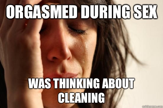 Orgasmed during sex Was thinking about cleaning - First World Problems