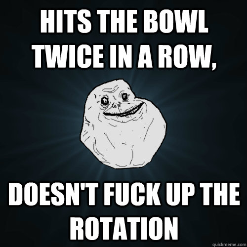 hits the bowl twice in a row doesnt fuck up the rotation - Forever Alone