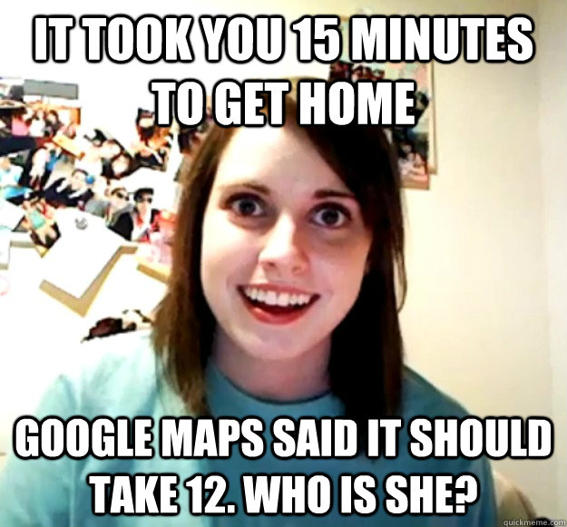it took you 15 minutes to get home google maps said it shoul - Overly Attached Girlfriend