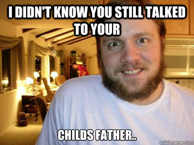 i didnt know you still talked to your childs father - Overly Attached Boyfriend