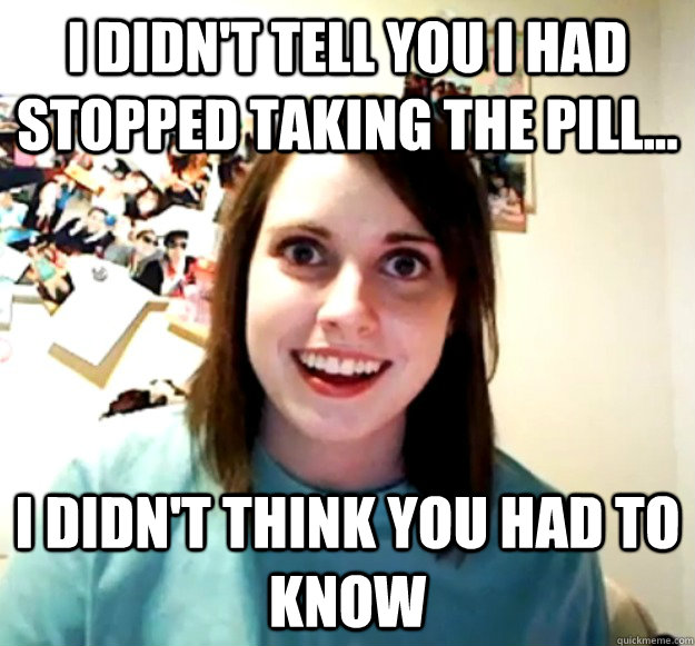 i didnt tell you i had stopped taking the pill i didnt - Overly Attached Girlfriend