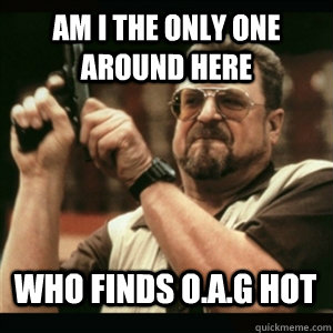 am i the only one around here who finds oag hot - AM I THE ONLY ONE AROUND HERE
