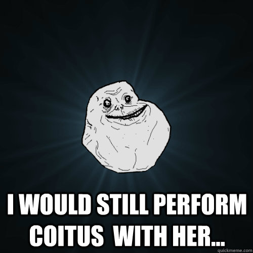 i would still perform coitus with her - Forever Alone