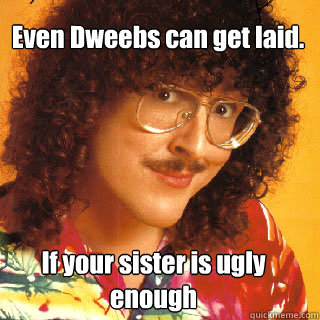 even dweebs can get laid if your sister is ugly enough - inappropriate Al