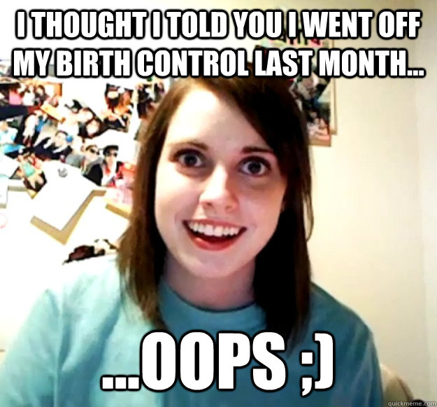 i thought i told you i went off my birth control last month - Overly Attached Girlfriend
