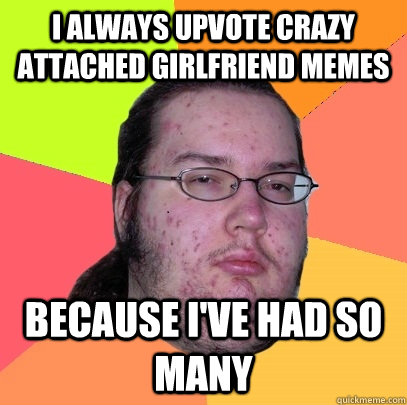 i always upvote crazy attached girlfriend memes because ive - Butthurt Dweller