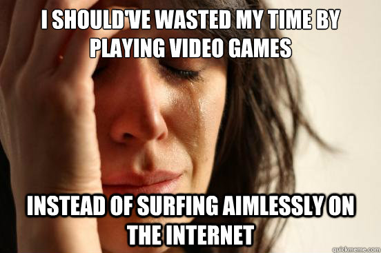i shouldve wasted my time by playing video games instead of - First World Problems