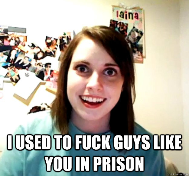 i used to fuck guys like you in prison - Overly Attached Girlfriend
