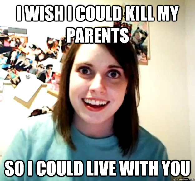 i wish i could kill my parents so i could live with you - Overly Attached Girlfriend