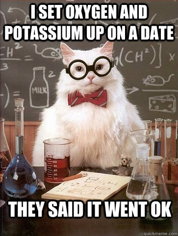 i set oxygen and potassium up on a date they said it went ok - Chemistry Cat