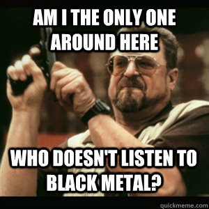 am i the only one around here who doesnt listen to black me - AM I THE ONLY ONE AROUND HERE