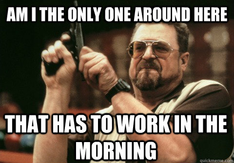 am i the only one around here that has to work in the mornin - Am I the only one