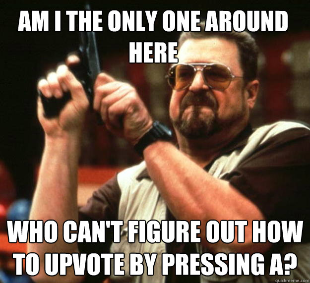 am i the only one around here who cant figure out how to up - Walter