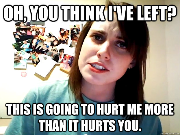 oh you think ive left this is going to hurt me more than - Angry Overly Attached Girlfriend