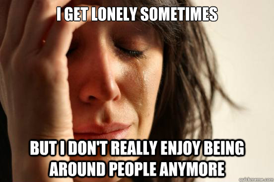 i get lonely sometimes but i dont really enjoy being around - First World Problems
