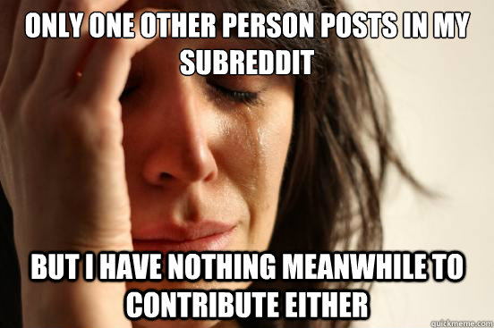 only one other person posts in my subreddit but i have nothi - First World Problems