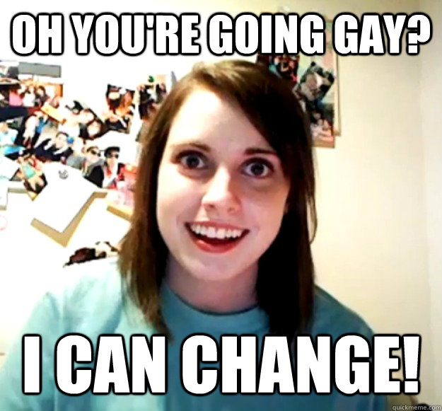 oh youre going gay i can change - Overly Attached Girlfriend