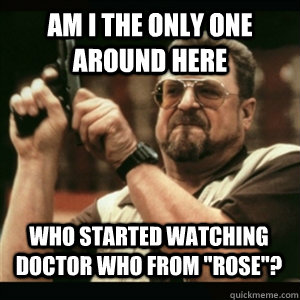 am i the only one around here who started watching doctor wh - AM I THE ONLY ONE AROUND HERE