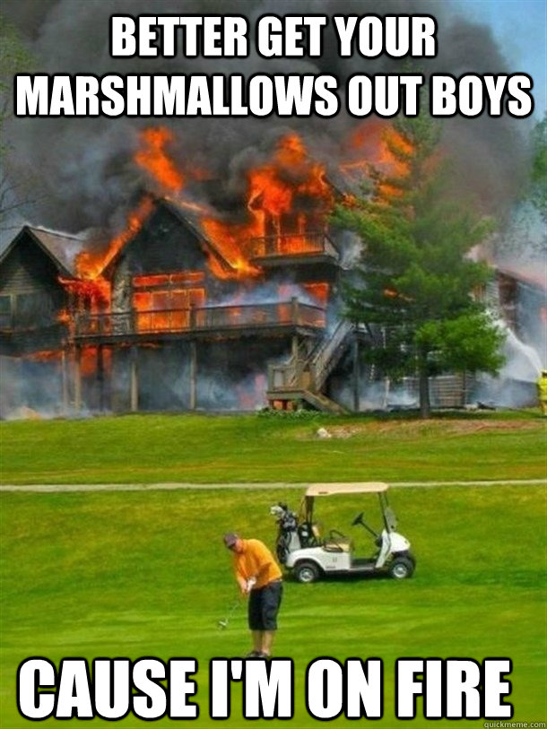 better get your marshmallows out boys cause im on fire -