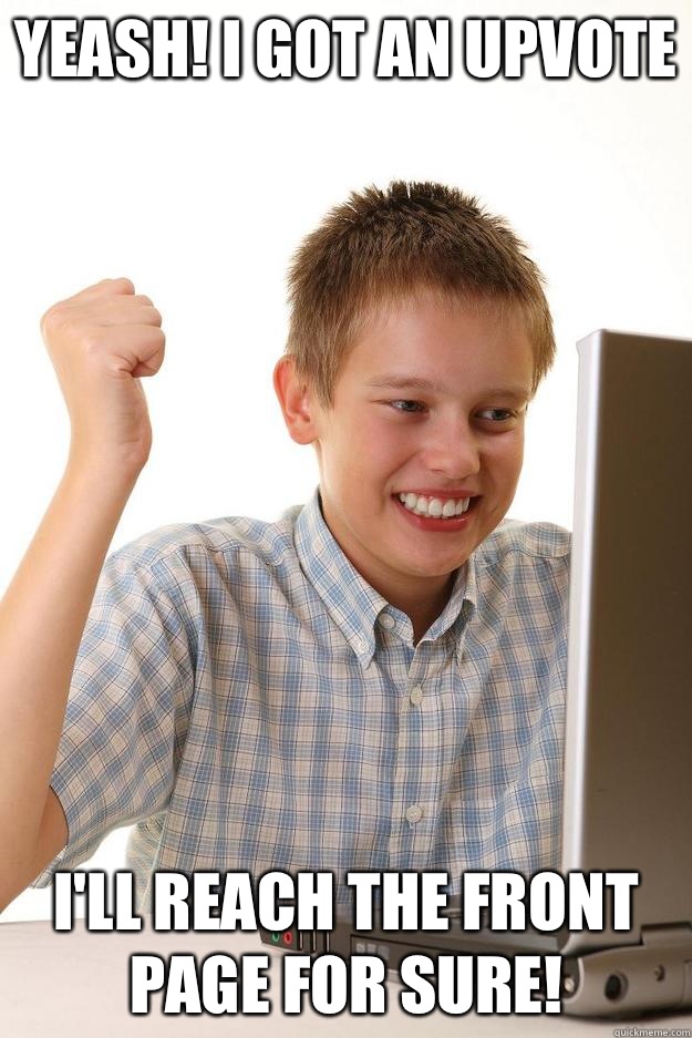 Yeash I got an upvote Ill reach the front page for sure - first day on the internet kid