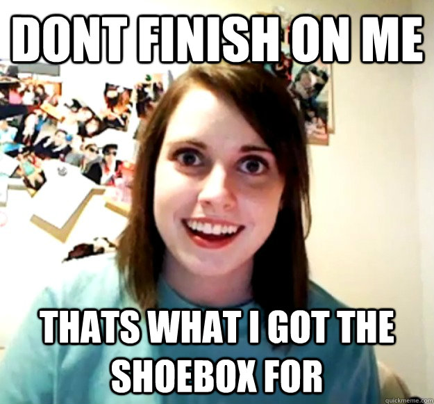 dont finish on me thats what i got the shoebox for - Overly Attached Girlfriend
