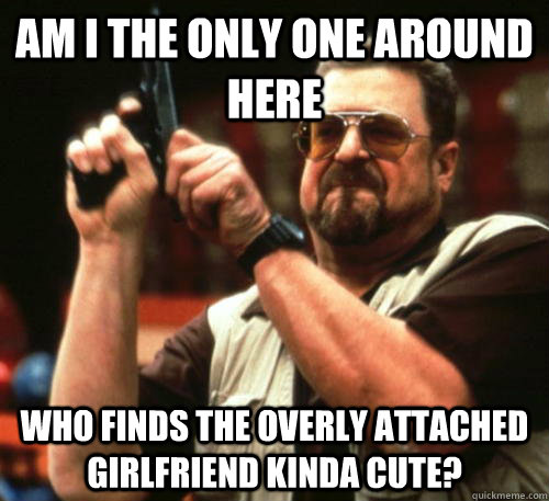 am i the only one around here who finds the overly attached - Am I The Only One Around Here
