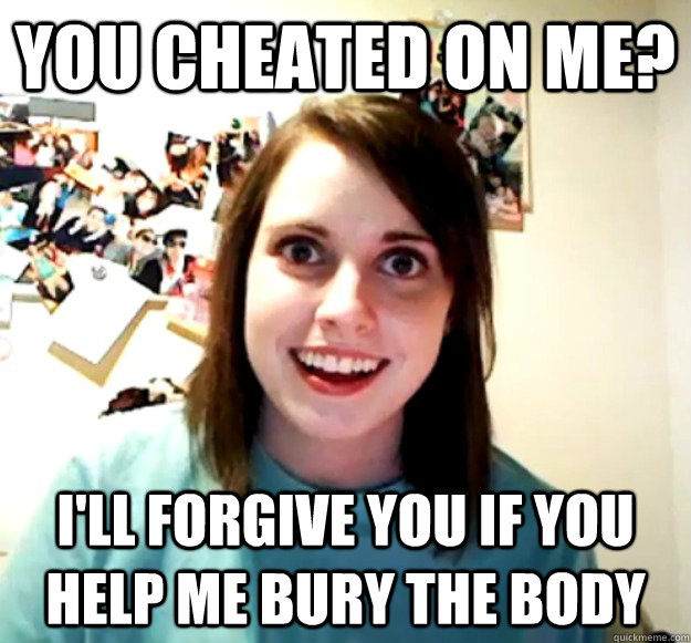 you cheated on me ill forgive you if you help me bury the - Overly Attached Girlfriend