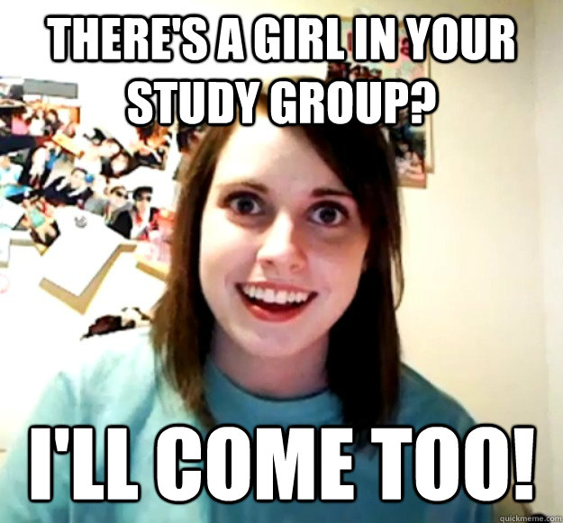 theres a girl in your study group ill come too - Overly Attached Girlfriend