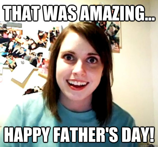 that was amazing happy fathers day - Overly Attached Girlfriend