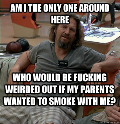 am i the only one around here who would be fucking weirded o - The Dude