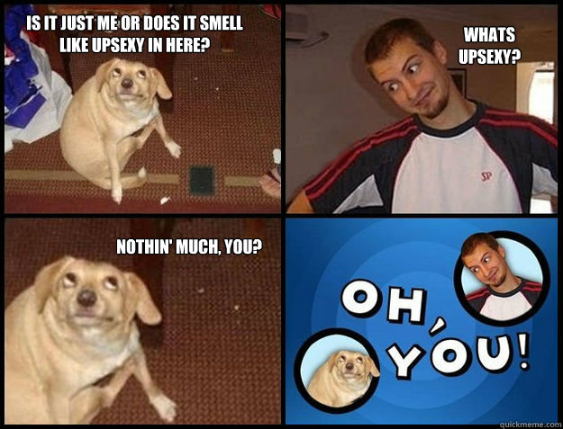 is it just me or does it smell like upsexy in here whats up - Oh you!