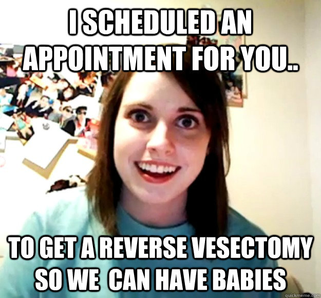 i scheduled an appointment for you to get a reverse vesect - Overly Attached Girlfriend