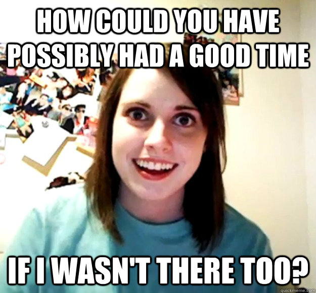 how could you have possibly had a good time if i wasnt ther - Overly Attached Girlfriend