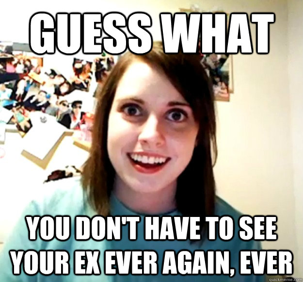 guess what you dont have to see your ex ever again ever - Overly Attached Girlfriend