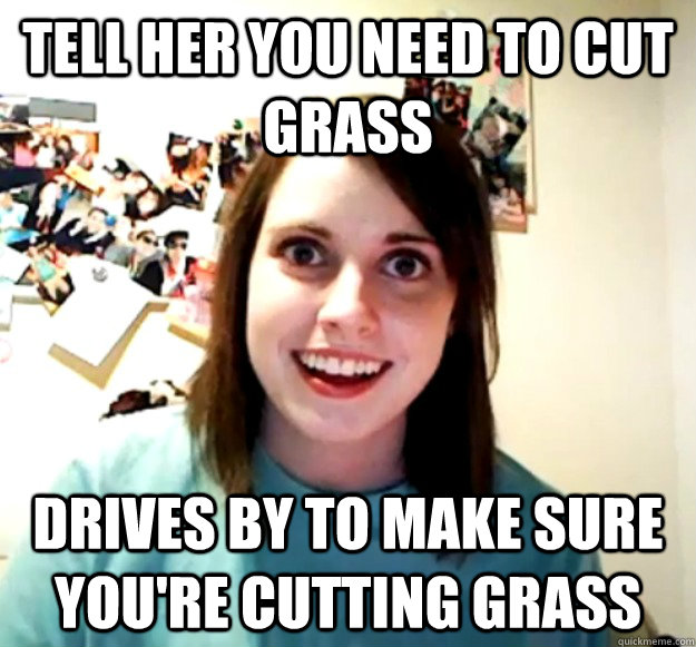 tell her you need to cut grass drives by to make sure youre - Overly Attached Girlfriend