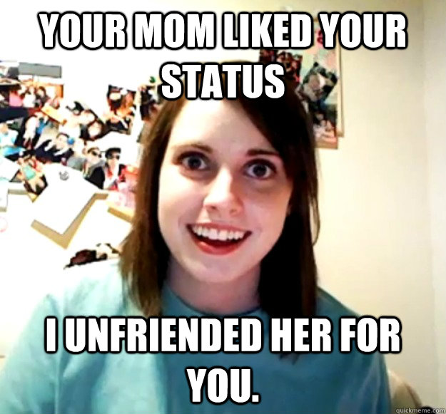 your mom liked your status i unfriended her for you - Overly Attached Girlfriend