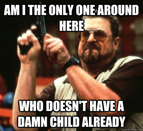 am i the only one around here who doesnt have a damn child - Am I The Only One Around Here