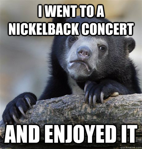 i went to a nickelback concert and enjoyed it - Confession Bear