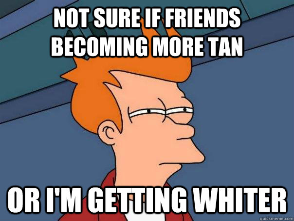 not sure if friends becoming more tan or im getting whiter - Futurama Fry