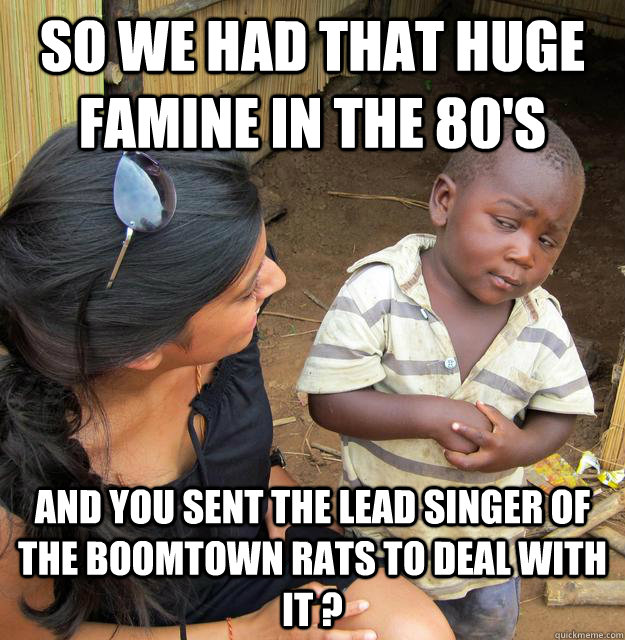 so we had that huge famine in the 80s and you sent the lead - Skeptical Third World Child